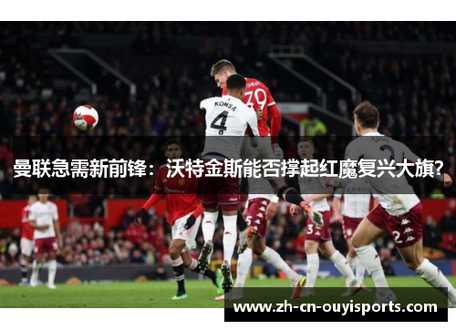 曼联急需新前锋：沃特金斯能否撑起红魔复兴大旗？