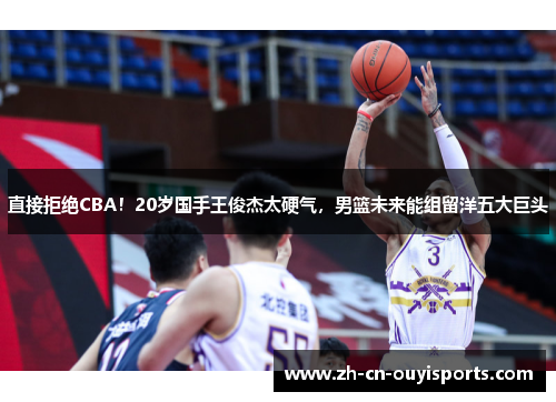 直接拒绝CBA！20岁国手王俊杰太硬气，男篮未来能组留洋五大巨头